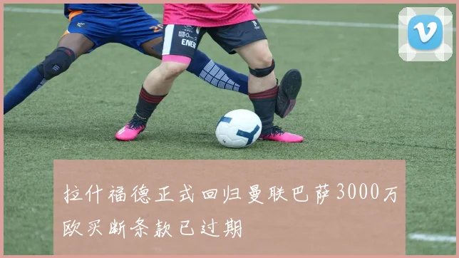拉什福德正式回归曼联巴萨3000万欧买断条款已过期