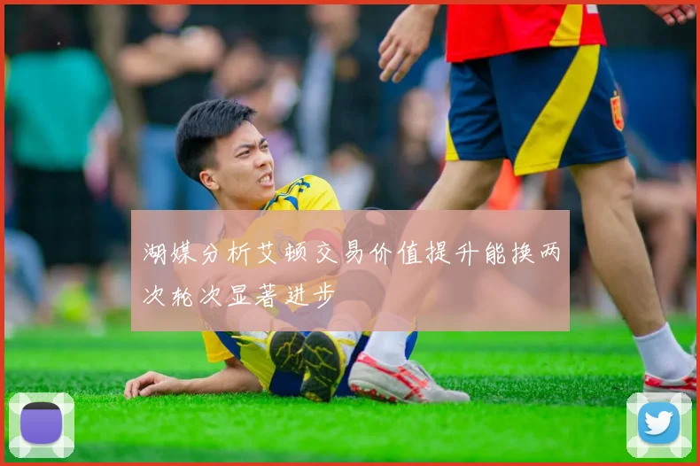 湖媒分析艾顿交易价值提升能换两次轮次显著进步
