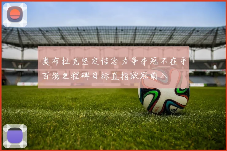 奥布拉克坚定信念力争夺冠不在乎百场里程碑目标直指欧冠前八