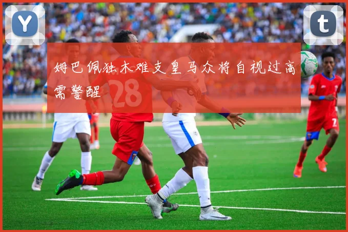 姆巴佩独木难支皇马众将自视过高需警醒