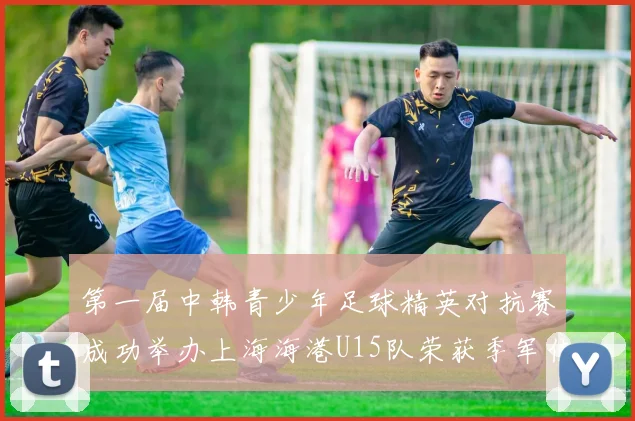 第一届中韩青少年足球精英对抗赛成功举办上海海港U15队荣获季军佳绩