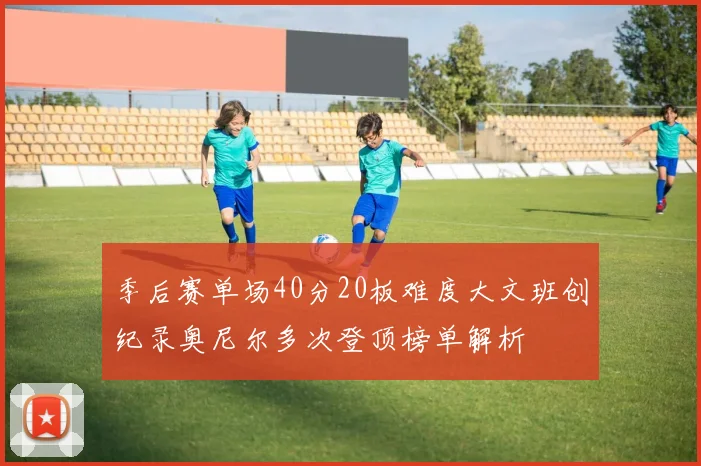 季后赛单场40分20板难度大文班创纪录奥尼尔多次登顶榜单解析