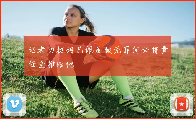 记者力挺姆巴佩度假无罪何必将责任全推给他