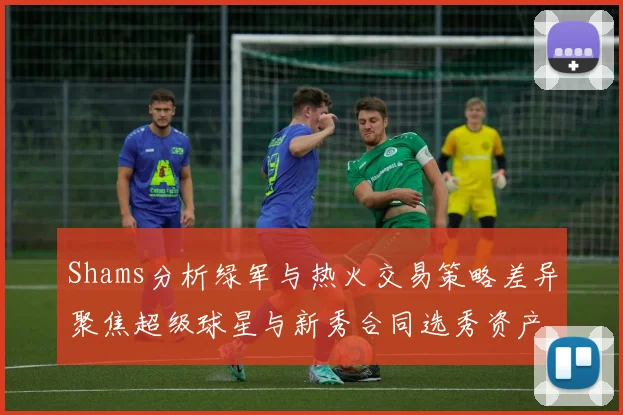 Shams分析绿军与热火交易策略差异聚焦超级球星与新秀合同选秀资产