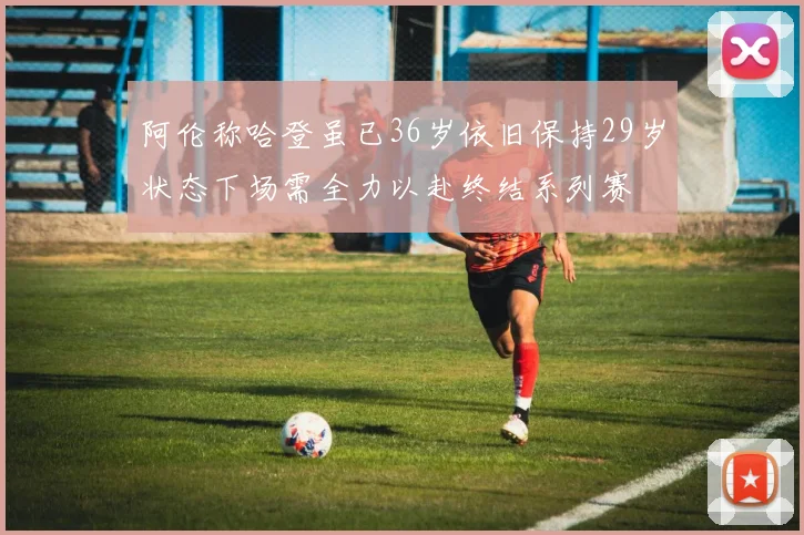 阿伦称哈登虽已36岁依旧保持29岁状态下场需全力以赴终结系列赛