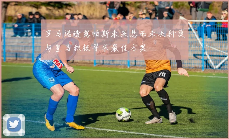 罗马诺透露帕斯未来悬而未决科莫与皇马积极寻求最佳方案