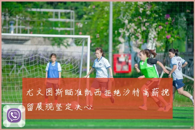 尤文图斯瞄准凯西拒绝沙特高薪挽留展现坚定决心