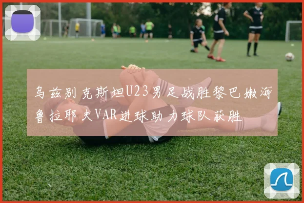 乌兹别克斯坦U23男足战胜黎巴嫩海鲁拉耶夫VAR进球助力球队获胜