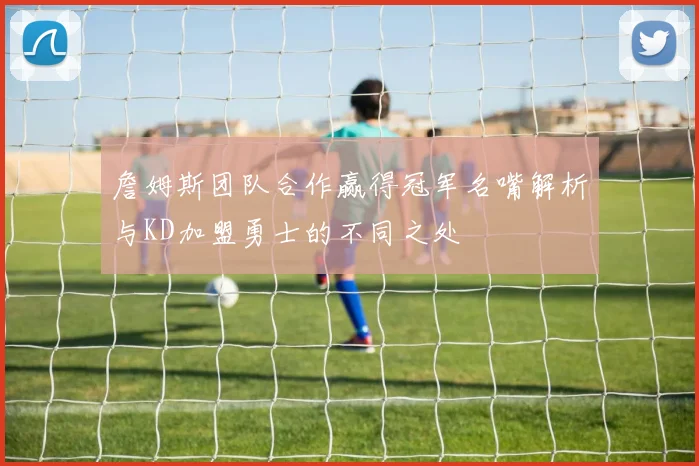 詹姆斯团队合作赢得冠军名嘴解析与KD加盟勇士的不同之处