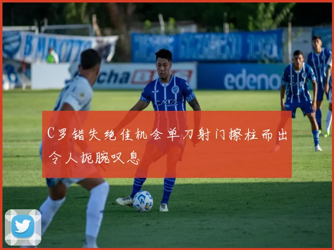 C罗错失绝佳机会单刀射门擦柱而出令人扼腕叹息