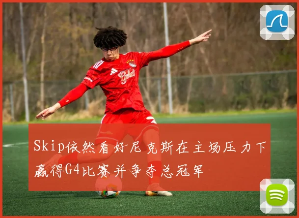 Skip依然看好尼克斯在主场压力下赢得G4比赛并争夺总冠军