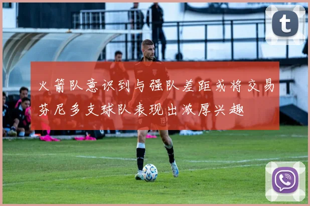 火箭队意识到与强队差距或将交易芬尼多支球队表现出浓厚兴趣