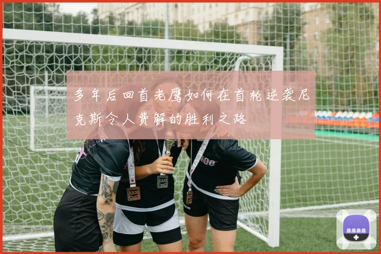 多年后回首老鹰如何在首轮逆袭尼克斯令人费解的胜利之路