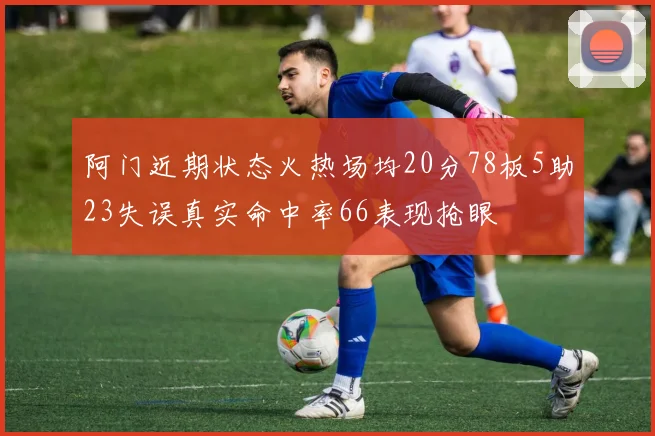 阿门近期状态火热场均20分78板5助23失误真实命中率66表现抢眼