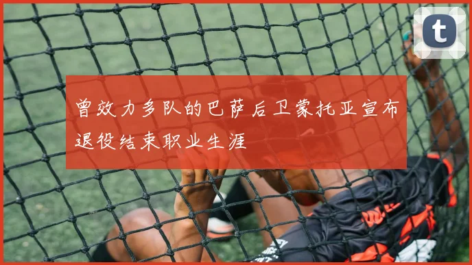 曾效力多队的巴萨后卫蒙托亚宣布退役结束职业生涯