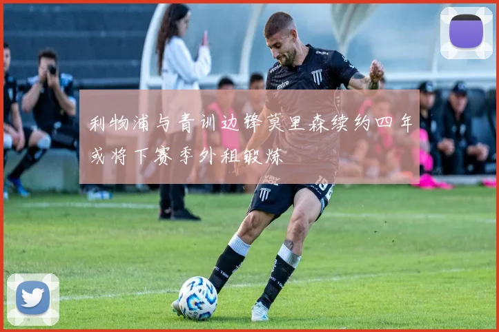 利物浦与青训边锋莫里森续约四年或将下赛季外租锻炼