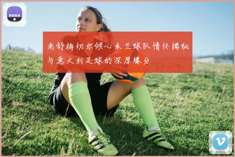 老舒梅切尔倾心米兰球队情怀揭秘与意大利足球的深厚缘分
