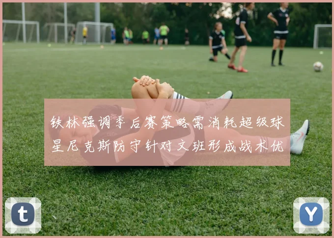 铁林强调季后赛策略需消耗超级球星尼克斯防守针对文班形成战术优势