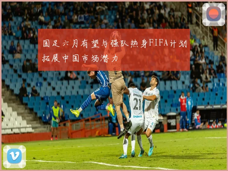 国足六月有望与强队热身FIFA计划拓展中国市场潜力